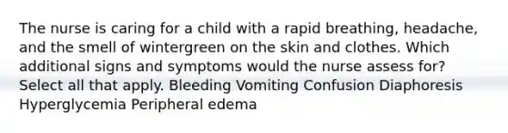 The nurse is caring for a child with a rapid breathing, headache, and the smell of wintergreen on the skin and clothes. Which additional signs and symptoms would the nurse assess for? Select all that apply. Bleeding Vomiting Confusion Diaphoresis Hyperglycemia Peripheral edema