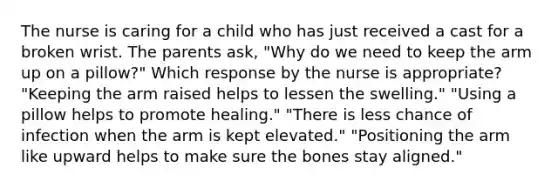 The nurse is caring for a child who has just received a cast for a broken wrist. The parents ask, "Why do we need to keep the arm up on a pillow?" Which response by the nurse is appropriate? "Keeping the arm raised helps to lessen the swelling." "Using a pillow helps to promote healing." "There is less chance of infection when the arm is kept elevated." "Positioning the arm like upward helps to make sure the bones stay aligned."