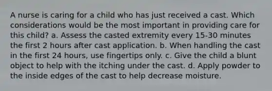 A nurse is caring for a child who has just received a cast. Which considerations would be the most important in providing care for this child? a. Assess the casted extremity every 15-30 minutes the first 2 hours after cast application. b. When handling the cast in the first 24 hours, use fingertips only. c. Give the child a blunt object to help with the itching under the cast. d. Apply powder to the inside edges of the cast to help decrease moisture.