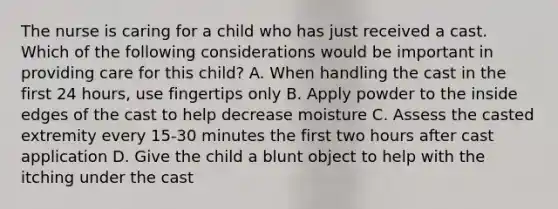 The nurse is caring for a child who has just received a cast. Which of the following considerations would be important in providing care for this child? A. When handling the cast in the first 24 hours, use fingertips only B. Apply powder to the inside edges of the cast to help decrease moisture C. Assess the casted extremity every 15-30 minutes the first two hours after cast application D. Give the child a blunt object to help with the itching under the cast