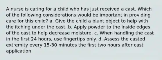 A nurse is caring for a child who has just received a cast. Which of the following considerations would be important in providing care for this child? a. Give the child a blunt object to help with the itching under the cast. b. Apply powder to the inside edges of the cast to help decrease moisture. c. When handling the cast in the first 24 hours, use fingertips only. d. Assess the casted extremity every 15-30 minutes the first two hours after cast application.