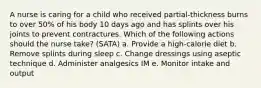 A nurse is caring for a child who received partial-thickness burns to over 50% of his body 10 days ago and has splints over his joints to prevent contractures. Which of the following actions should the nurse take? (SATA) a. Provide a high-calorie diet b. Remove splints during sleep c. Change dressings using aseptic technique d. Administer analgesics IM e. Monitor intake and output