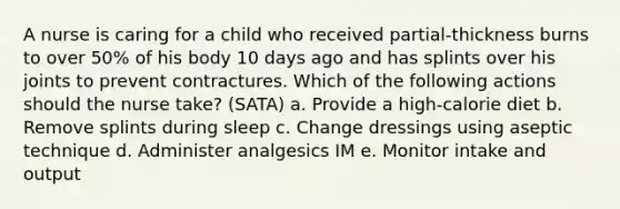 A nurse is caring for a child who received partial-thickness burns to over 50% of his body 10 days ago and has splints over his joints to prevent contractures. Which of the following actions should the nurse take? (SATA) a. Provide a high-calorie diet b. Remove splints during sleep c. Change dressings using aseptic technique d. Administer analgesics IM e. Monitor intake and output