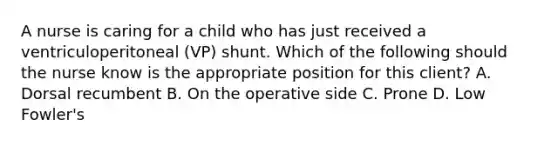 A nurse is caring for a child who has just received a ventriculoperitoneal (VP) shunt. Which of the following should the nurse know is the appropriate position for this client? A. Dorsal recumbent B. On the operative side C. Prone D. Low Fowler's