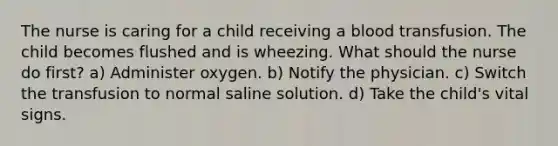 The nurse is caring for a child receiving a blood transfusion. The child becomes flushed and is wheezing. What should the nurse do first? a) Administer oxygen. b) Notify the physician. c) Switch the transfusion to normal saline solution. d) Take the child's vital signs.