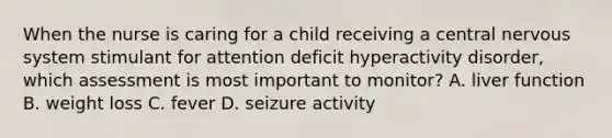 When the nurse is caring for a child receiving a central nervous system stimulant for attention deficit hyperactivity disorder, which assessment is most important to monitor? A. liver function B. weight loss C. fever D. seizure activity