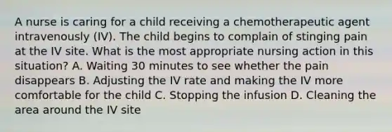 A nurse is caring for a child receiving a chemotherapeutic agent intravenously (IV). The child begins to complain of stinging pain at the IV site. What is the most appropriate nursing action in this situation? A. Waiting 30 minutes to see whether the pain disappears B. Adjusting the IV rate and making the IV more comfortable for the child C. Stopping the infusion D. Cleaning the area around the IV site