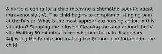 A nurse is caring for a child receiving a chemotherapeutic agent intravenously (IV). The child begins to complain of stinging pain at the IV site. What is the most appropriate nursing action in this situation? Stopping the infusion Cleaning the area around the IV site Waiting 30 minutes to see whether the pain disappears Adjusting the IV rate and making the IV more comfortable for the child