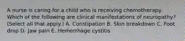 A nurse is caring for a child who is receiving chemotherapy. Which of the following are clinical manifestations of neuropathy? (Select all that apply.) A. Constipation B. Skin breakdown C. Foot drop D. Jaw pain E. Hemorrhage cystitis