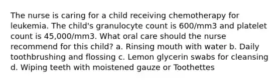 The nurse is caring for a child receiving chemotherapy for leukemia. The child's granulocyte count is 600/mm3 and platelet count is 45,000/mm3. What oral care should the nurse recommend for this child? a. Rinsing mouth with water b. Daily toothbrushing and flossing c. Lemon glycerin swabs for cleansing d. Wiping teeth with moistened gauze or Toothettes