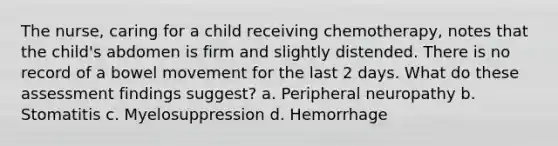 The nurse, caring for a child receiving chemotherapy, notes that the child's abdomen is firm and slightly distended. There is no record of a bowel movement for the last 2 days. What do these assessment findings suggest? a. Peripheral neuropathy b. Stomatitis c. Myelosuppression d. Hemorrhage