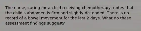 The nurse, caring for a child receiving chemotherapy, notes that the child's abdomen is firm and slightly distended. There is no record of a bowel movement for the last 2 days. What do these assessment findings suggest?