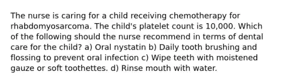 The nurse is caring for a child receiving chemotherapy for rhabdomyosarcoma. The child's platelet count is 10,000. Which of the following should the nurse recommend in terms of dental care for the child? a) Oral nystatin b) Daily tooth brushing and flossing to prevent oral infection c) Wipe teeth with moistened gauze or soft toothettes. d) Rinse mouth with water.