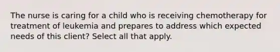 The nurse is caring for a child who is receiving chemotherapy for treatment of leukemia and prepares to address which expected needs of this client? Select all that apply.