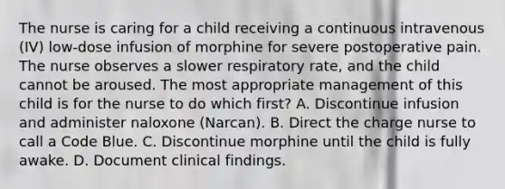 The nurse is caring for a child receiving a continuous intravenous (IV) low-dose infusion of morphine for severe postoperative pain. The nurse observes a slower respiratory rate, and the child cannot be aroused. The most appropriate management of this child is for the nurse to do which first? A. Discontinue infusion and administer naloxone (Narcan). B. Direct the charge nurse to call a Code Blue. C. Discontinue morphine until the child is fully awake. D. Document clinical findings.