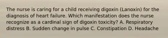 The nurse is caring for a child receiving digoxin (Lanoxin) for the diagnosis of heart failure. Which manifestation does the nurse recognize as a cardinal sign of digoxin toxicity? A. Respiratory distress B. Sudden change in pulse C. Constipation D. Headache