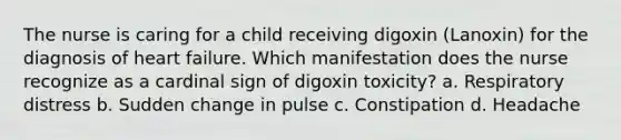 The nurse is caring for a child receiving digoxin (Lanoxin) for the diagnosis of heart failure. Which manifestation does the nurse recognize as a cardinal sign of digoxin toxicity? a. Respiratory distress b. Sudden change in pulse c. Constipation d. Headache