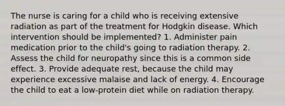 The nurse is caring for a child who is receiving extensive radiation as part of the treatment for Hodgkin disease. Which intervention should be implemented? 1. Administer pain medication prior to the child's going to radiation therapy. 2. Assess the child for neuropathy since this is a common side effect. 3. Provide adequate rest, because the child may experience excessive malaise and lack of energy. 4. Encourage the child to eat a low-protein diet while on radiation therapy.