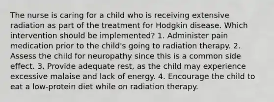 The nurse is caring for a child who is receiving extensive radiation as part of the treatment for Hodgkin disease. Which intervention should be implemented? 1. Administer pain medication prior to the child's going to radiation therapy. 2. Assess the child for neuropathy since this is a common side effect. 3. Provide adequate rest, as the child may experience excessive malaise and lack of energy. 4. Encourage the child to eat a low-protein diet while on radiation therapy.