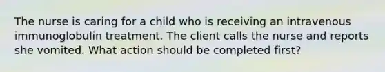 The nurse is caring for a child who is receiving an intravenous immunoglobulin treatment. The client calls the nurse and reports she vomited. What action should be completed first?