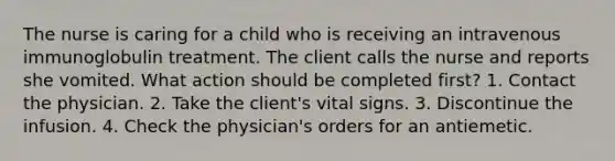 The nurse is caring for a child who is receiving an intravenous immunoglobulin treatment. The client calls the nurse and reports she vomited. What action should be completed first? 1. Contact the physician. 2. Take the client's vital signs. 3. Discontinue the infusion. 4. Check the physician's orders for an antiemetic.