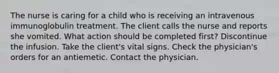 The nurse is caring for a child who is receiving an intravenous immunoglobulin treatment. The client calls the nurse and reports she vomited. What action should be completed first? Discontinue the infusion. Take the client's vital signs. Check the physician's orders for an antiemetic. Contact the physician.