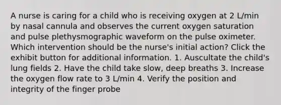 A nurse is caring for a child who is receiving oxygen at 2 L/min by nasal cannula and observes the current oxygen saturation and pulse plethysmographic waveform on the pulse oximeter. Which intervention should be the nurse's initial action? Click the exhibit button for additional information. 1. Auscultate the child's lung fields 2. Have the child take slow, deep breaths 3. Increase the oxygen flow rate to 3 L/min 4. Verify the position and integrity of the finger probe