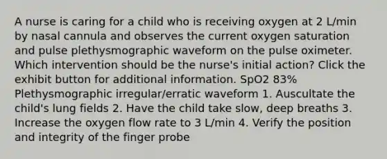 A nurse is caring for a child who is receiving oxygen at 2 L/min by nasal cannula and observes the current oxygen saturation and pulse plethysmographic waveform on the pulse oximeter. Which intervention should be the nurse's initial action? Click the exhibit button for additional information. SpO2 83% Plethysmographic irregular/erratic waveform 1. Auscultate the child's lung fields 2. Have the child take slow, deep breaths 3. Increase the oxygen flow rate to 3 L/min 4. Verify the position and integrity of the finger probe