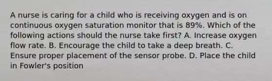 A nurse is caring for a child who is receiving oxygen and is on continuous oxygen saturation monitor that is 89%. Which of the following actions should the nurse take first? A. Increase oxygen flow rate. B. Encourage the child to take a deep breath. C. Ensure proper placement of the sensor probe. D. Place the child in Fowler's position