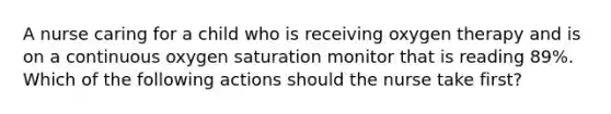 A nurse caring for a child who is receiving oxygen therapy and is on a continuous oxygen saturation monitor that is reading 89%. Which of the following actions should the nurse take first?