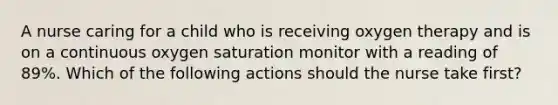 A nurse caring for a child who is receiving oxygen therapy and is on a continuous oxygen saturation monitor with a reading of 89%. Which of the following actions should the nurse take first?