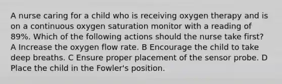 A nurse caring for a child who is receiving oxygen therapy and is on a continuous oxygen saturation monitor with a reading of 89%. Which of the following actions should the nurse take first? A Increase the oxygen flow rate. B Encourage the child to take deep breaths. C Ensure proper placement of the sensor probe. D Place the child in the Fowler's position.