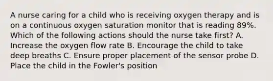 A nurse caring for a child who is receiving oxygen therapy and is on a continuous oxygen saturation monitor that is reading 89%. Which of the following actions should the nurse take first? A. Increase the oxygen flow rate B. Encourage the child to take deep breaths C. Ensure proper placement of the sensor probe D. Place the child in the Fowler's position