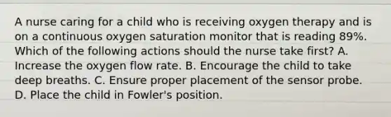 A nurse caring for a child who is receiving oxygen therapy and is on a continuous oxygen saturation monitor that is reading 89%. Which of the following actions should the nurse take first? A. Increase the oxygen flow rate. B. Encourage the child to take deep breaths. C. Ensure proper placement of the sensor probe. D. Place the child in Fowler's position.