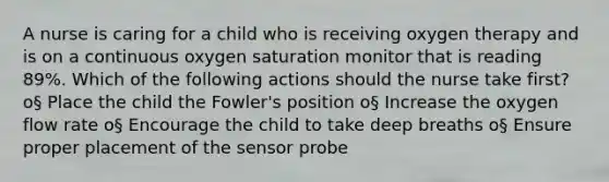 A nurse is caring for a child who is receiving oxygen therapy and is on a continuous oxygen saturation monitor that is reading 89%. Which of the following actions should the nurse take first? o§ Place the child the Fowler's position o§ Increase the oxygen flow rate o§ Encourage the child to take deep breaths o§ Ensure proper placement of the sensor probe