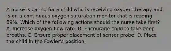 A nurse is caring for a child who is receiving oxygen therapy and is on a continuous oxygen saturation monitor that is reading 89%. Which of the following actions should the nurse take first? A. Increase oxygen flow rate. B. Encourage child to take deep breaths. C. Ensure proper placement of sensor probe. D. Place the child in the Fowler's position.