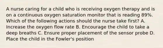 A nurse caring for a child who is receiving oxygen therapy and is on a continuous oxygen saturation monitor that is reading 89%. Which of the following actions should the nurse take first? A. Increase the oxygen flow rate B. Encourage the child to take a deep breaths C. Ensure proper placement of the sensor probe D. Place the child in the Fowler's position