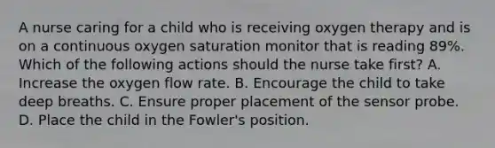 A nurse caring for a child who is receiving oxygen therapy and is on a continuous oxygen saturation monitor that is reading 89%. Which of the following actions should the nurse take first? A. Increase the oxygen flow rate. B. Encourage the child to take deep breaths. C. Ensure proper placement of the sensor probe. D. Place the child in the Fowler's position.