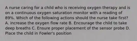 A nurse caring for a child who is receiving oxygen therapy and is on a continuous oxygen saturation monitor with a reading of 89%. Which of the following actions should the nurse take first? A. increase the oxygen flow rate B. Encourage the child to take deep breaths C. Ensure proper placement of the sensor probe D. Place the child in Fowler's position