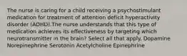 The nurse is caring for a child receiving a psychostimulant medication for treatment of attention deficit hyperactivity disorder (ADHD).The nurse understands that this type of medication achieves its effectiveness by targeting which neurotransmitter in the brain? Select all that apply. Dopamine Norepinephrine Serotonin Acetylcholine Epinephrine