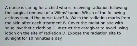 A nurse is caring for a child who is receiving radiation following the surgical removal of a Wilms' tumor. Which of the following actions should the nurse take? A. Wash the radiation marks from the skin after each treatment B. Cover the radiation site with snug, synthetic clothing C. Instruct the caregiver to avoid using lotion on the site of radiation D. Expose the radiation site to sunlight for 10 minutes a day