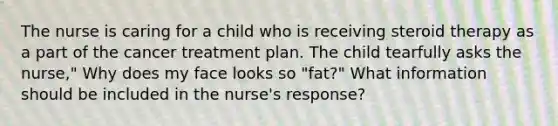 The nurse is caring for a child who is receiving steroid therapy as a part of the cancer treatment plan. The child tearfully asks the nurse," Why does my face looks so "fat?" What information should be included in the nurse's response?