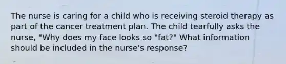 The nurse is caring for a child who is receiving steroid therapy as part of the cancer treatment plan. The child tearfully asks the nurse, "Why does my face looks so "fat?" What information should be included in the nurse's response?