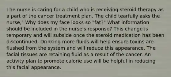 The nurse is caring for a child who is receiving steroid therapy as a part of the cancer treatment plan. The child tearfully asks the nurse," Why does my face looks so "fat?" What information should be included in the nurse's response? This change is temporary and will subside once the steroid medication has been discontinued. Drinking more fluids will help ensure toxins are flushed from the system and will reduce this appearance. The facial tissues are retaining fluid as a result of the cancer. An activity plan to promote calorie use will be helpful in reducing this facial appearance.