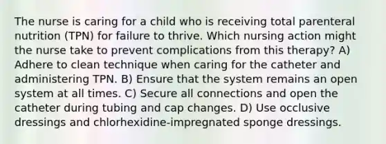 The nurse is caring for a child who is receiving total parenteral nutrition (TPN) for failure to thrive. Which nursing action might the nurse take to prevent complications from this therapy? A) Adhere to clean technique when caring for the catheter and administering TPN. B) Ensure that the system remains an open system at all times. C) Secure all connections and open the catheter during tubing and cap changes. D) Use occlusive dressings and chlorhexidine-impregnated sponge dressings.