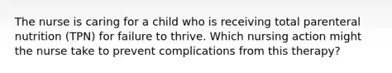 The nurse is caring for a child who is receiving total parenteral nutrition (TPN) for failure to thrive. Which nursing action might the nurse take to prevent complications from this therapy?