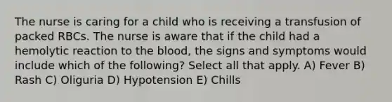 The nurse is caring for a child who is receiving a transfusion of packed RBCs. The nurse is aware that if the child had a hemolytic reaction to the blood, the signs and symptoms would include which of the following? Select all that apply. A) Fever B) Rash C) Oliguria D) Hypotension E) Chills