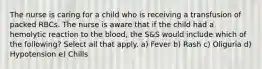 The nurse is caring for a child who is receiving a transfusion of packed RBCs. The nurse is aware that if the child had a hemolytic reaction to the blood, the S&S would include which of the following? Select all that apply. a) Fever b) Rash c) Oliguria d) Hypotension e) Chills