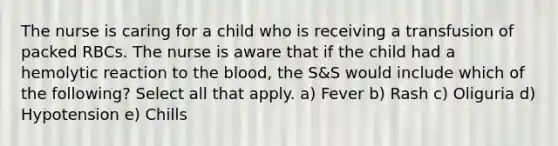 The nurse is caring for a child who is receiving a transfusion of packed RBCs. The nurse is aware that if the child had a hemolytic reaction to the blood, the S&S would include which of the following? Select all that apply. a) Fever b) Rash c) Oliguria d) Hypotension e) Chills