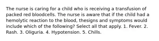 The nurse is caring for a child who is receiving a transfusion of packed red bloodcells. The nurse is aware that if the child had a hemolytic reaction to the blood, thesigns and symptoms would include which of the following? Select all that apply. 1. Fever. 2. Rash. 3. Oliguria. 4. Hypotension. 5. Chills.